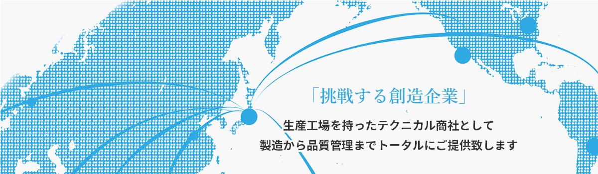 「挑戦する創造企業」 生産工場を持ったテクニカル商社として製造から品質管理までトータルにご提供致します。